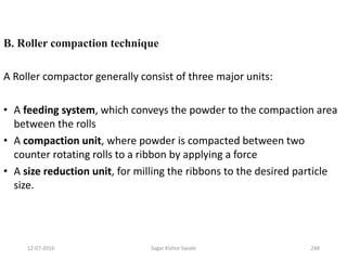 B. Roller compaction technique
A Roller compactor generally consist of three major units:
• A feeding system, which conveys the powder to the compaction area
between the rolls
• A compaction unit, where powder is compacted between two
counter rotating rolls to a ribbon by applying a force
• A size reduction unit, for milling the ribbons to the desired particle
size.
24812-07-2016 Sagar Kishor Savale
 