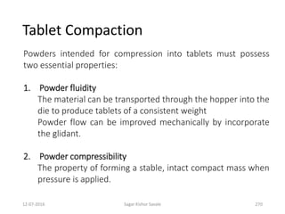 12-07-2016 Sagar Kishor Savale 270
Powders intended for compression into tablets must possess
two essential properties:
1. Powder fluidity
The material can be transported through the hopper into the
die to produce tablets of a consistent weight
Powder flow can be improved mechanically by incorporate
the glidant.
2. Powder compressibility
The property of forming a stable, intact compact mass when
pressure is applied.
Tablet Compaction
 