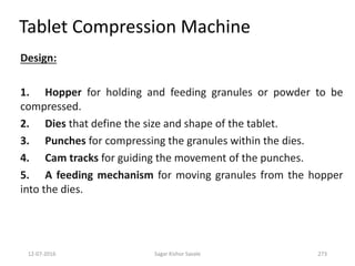 12-07-2016 Sagar Kishor Savale 273
Design:
1. Hopper for holding and feeding granules or powder to be
compressed.
2. Dies that define the size and shape of the tablet.
3. Punches for compressing the granules within the dies.
4. Cam tracks for guiding the movement of the punches.
5. A feeding mechanism for moving granules from the hopper
into the dies.
Tablet Compression Machine
 
