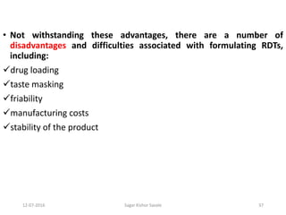 12-07-2016 Sagar Kishor Savale 37
• Not withstanding these advantages, there are a number of
disadvantages and difficulties associated with formulating RDTs,
including:
drug loading
taste masking
friability
manufacturing costs
stability of the product
 
