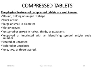 12-07-2016 Sagar Kishor Savale 38
COMPRESSED TABLETS
The physical features of compressed tablets are well known:
Round, oblong or unique in shape
thick or thin
large or small in diameter
flat or convex
unscored or scored in halves, thirds, or quadrants
engraved or imprinted with an identifying symbol and/or code
number
coated or uncoated
colored or uncolored
one, two, or three layered.
 