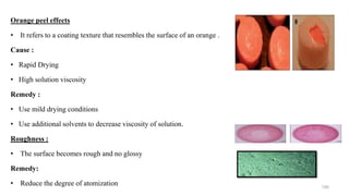 Orange peel effects
• It refers to a coating texture that resembles the surface of an orange .
Cause :
• Rapid Drying
• High solution viscosity
Remedy :
• Use mild drying conditions
• Use additional solvents to decrease viscosity of solution.
Roughness :
• The surface becomes rough and no glossy
Remedy:
• Reduce the degree of atomization 100
 