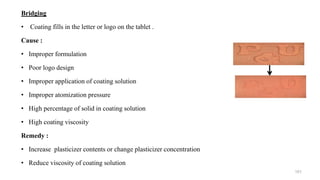 Bridging
• Coating fills in the letter or logo on the tablet .
Cause :
• Improper formulation
• Poor logo design
• Improper application of coating solution
• Improper atomization pressure
• High percentage of solid in coating solution
• High coating viscosity
Remedy :
• Increase plasticizer contents or change plasticizer concentration
• Reduce viscosity of coating solution
101
 
