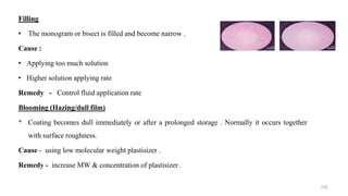 Filling
• The monogram or bisect is filled and become narrow .
Cause :
• Applying too much solution
• Higher solution applying rate
Remedy - Control fluid application rate
Blooming (Hazing/dull film)
• Coating becomes dull immediately or after a prolonged storage . Normally it occurs together
with surface roughness.
Cause - using low molecular weight plastisizer .
Remedy - increase MW & concentration of plastisizer .
102
 