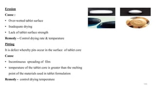 Erosion
Cause :
• Over-wetted tablet surface
• Inadequate drying
• Lack of tablet surface strength
Remedy – Control drying rate & temparature
Pitting
It is defect whereby pits occur in the surface of tablet core
Cause
• Incontinuous spreading of film
• temperature of the tablet core is greater than the melting
point of the materials used in tablet formulation
Remedy - control drying temperature
103
 