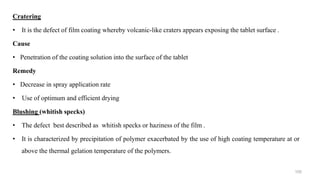 Cratering
• It is the defect of film coating whereby volcanic-like craters appears exposing the tablet surface .
Cause
• Penetration of the coating solution into the surface of the tablet
Remedy
• Decrease in spray application rate
• Use of optimum and efficient drying
Blushing (whitish specks)
• The defect best described as whitish specks or haziness of the film .
• It is characterized by precipitation of polymer exacerbated by the use of high coating temperature at or
above the thermal gelation temperature of the polymers.
105
 