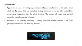 Agglomeration
• Agglomeration caused by coating suspension cannot be evaporated as soon as it reach the tablet
which may be caused from too much inlet coating suspension or too less inlet heat and the
unevaporated suspension glue the tablets together. The amount of excess unevaporated
suspension is much more than twinning.
• Sometimes it can cause by the leaking of coating suspension into the chamber, or too close
spraying distance or too low atomizing pressure.
106
 