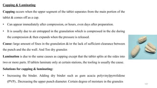 Capping & Laminating
Capping occurs when the upper segment of the tablet separates from the main portion of the
tablet & comes off as a cap.
• Can appear immediately after compression, or hours, even days after preparation.
• It is usually due to air entrapped in the granulation which is compressed in the die during
the compression & then expands when the pressure is released.
Cause: large amount of fines in the granulation &/or the lack of sufficient clearance between
the punch and the die wall. And Too dry granules
Lamination is due to the same causes as capping except that the tablet splits at the sides into
two or more parts. If tablets laminate only at certain stations, the tooling is usually the cause.
Solutions for capping & laminating:
• Increasing the binder. Adding dry binder such as gum acacia polyvinylpyrrolidone
(PVP).. Decreasing the upper punch diameter. Certain degree of moisture in the granules
107
 
