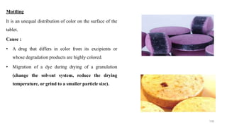 Mottling
It is an unequal distribution of color on the surface of the
tablet.
Cause :
• A drug that differs in color from its excipients or
whose degradation products are highly colored.
• Migration of a dye during drying of a granulation
(change the solvent system, reduce the drying
temperature, or grind to a smaller particle size).
108
 