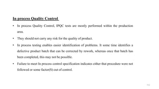 In process Quality Control
• In process Quality Control, IPQC tests are mostly performed within the production
area.
• They should not carry any risk for the quality of product.
• In process testing enables easier identification of problems. It some time identifies a
defective product batch that can be corrected by rework, whereas once that batch has
been completed, this may not be possible.
• Failure to meet In process control specification indicates either that procedure were not
followed or some factor(S) out of control.
112
 