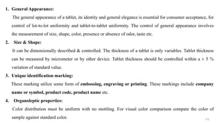 1. General Appearance:
The general appearance of a tablet, its identity and general elegance is essential for consumer acceptance, for
control of lot-to-lot uniformity and tablet-to-tablet uniformity. The control of general appearance involves
the measurement of size, shape, color, presence or absence of odor, taste etc.
2. Size & Shape:
It can be dimensionally described & controlled. The thickness of a tablet is only variables. Tablet thickness
can be measured by micrometer or by other device. Tablet thickness should be controlled within a ± 5 %
variation of standard value.
3. Unique identification marking:
These marking utilize some form of embossing, engraving or printing. These markings include company
name or symbol, product code, product name etc.
4. Organoleptic properties:
Color distribution must be uniform with no mottling. For visual color comparison compare the color of
sample against standard color. 115
 