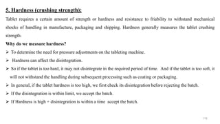 5. Hardness (crushing strength):
Tablet requires a certain amount of strength or hardness and resistance to friability to withstand mechanical
shocks of handling in manufacture, packaging and shipping. Hardness generally measures the tablet crushing
strength.
Why do we measure hardness?
 To determine the need for pressure adjustments on the tableting machine.
 Hardness can affect the disintegration.
 So if the tablet is too hard, it may not disintegrate in the required period of time. And if the tablet is too soft, it
will not withstand the handling during subsequent processing such as coating or packaging.
 In general, if the tablet hardness is too high, we first check its disintegration before rejecting the batch.
 If the disintegration is within limit, we accept the batch.
 If Hardness is high + disintegration is within a time accept the batch.
116
 
