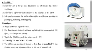 6.Friability:
 Friability of a tablet can determine in laboratory by Roche
friabilator.
 Friability is a property that is related to the hardness of the tablet.
 It is used to evaluate the ability of the tablet to withstand abrasion in
packaging, handling, and shipping.
Procedure:
 Weigh 20 tablets together = W1
 Put these tablets in the friabilator and adjust the instrument at 100
rpm (i.e. = 25 rpm for 4 min)
 Weigh the 20 tablets (only the intact ones) = W2
 Friability (% loss) = W1 - W2/100
 The tablets are reweighed. It must be less than or equal to1 % but
if more we do not reject the tablets as this test is non-official..
118
 