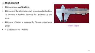 7. Thickness test
• Thickness is an unofficial test .
• Thickness of the tablet is inversely proportional to hardness
i.e. increase in hardness decrease the thickness & vice
versa.
• Thickness of tablet is measured by Vernier caliper/screw
gauge.
• It is determined for 10tablets.
Vernier caliper
119
 