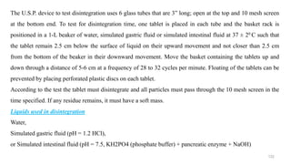 The U.S.P. device to test disintegration uses 6 glass tubes that are 3” long; open at the top and 10 mesh screen
at the bottom end. To test for disintegration time, one tablet is placed in each tube and the basket rack is
positioned in a 1-L beaker of water, simulated gastric fluid or simulated intestinal fluid at 37 ± 20 C such that
the tablet remain 2.5 cm below the surface of liquid on their upward movement and not closer than 2.5 cm
from the bottom of the beaker in their downward movement. Move the basket containing the tablets up and
down through a distance of 5-6 cm at a frequency of 28 to 32 cycles per minute. Floating of the tablets can be
prevented by placing perforated plastic discs on each tablet.
According to the test the tablet must disintegrate and all particles must pass through the 10 mesh screen in the
time specified. If any residue remains, it must have a soft mass.
Liquids used in disintegration
Water,
Simulated gastric fluid (pH = 1.2 HCl),
or Simulated intestinal fluid (pH = 7.5, KH2PO4 (phosphate buffer) + pancreatic enzyme + NaOH)
122
 