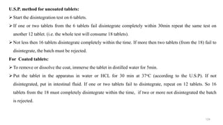 U.S.P. method for uncoated tablets:
Start the disintegration test on 6 tablets.
If one or two tablets from the 6 tablets fail disintegrate completely within 30min repeat the same test on
another 12 tablet. (i.e. the whole test will consume 18 tablets).
Not less then 16 tablets disintegrate completely within the time. If more then two tablets (from the 18) fail to
disintegrate, the batch must be rejected.
For Coated tablets:
To remove or dissolve the coat, immerse the tablet in distilled water for 5min.
Put the tablet in the apparatus in water or HCL for 30 min at 37oC (according to the U.S.P). If not
disintegrated, put in intestinal fluid. If one or two tablets fail to disintegrate, repeat on 12 tablets. So 16
tablets from the 18 must completely disintegrate within the time, if two or more not disintegrated the batch
is rejected.
124
 