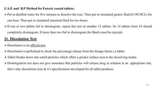 U.S.P. and B.P Method for Enteric coated tablets:
Put in distilled water for five minutes to dissolve the coat. Then put in simulated gastric fluid (0.1M HCL) for
one hour. Then put in simulated intestinal fluid for two hours.
If one or two tablets fail to disintegrate, repeat this test on another 12 tablets. So 16 tablets from 18 should
completely disintegrate. If more than two fail to disintegrate the Batch must be rejected.
11. Dissolution Test
Dissolution is an official test.
Dissolution is performed to check the percentage release from the dosage forms.i.e.tablet.
Tablet breaks down into small particles which offers a greater surface area to the dissolving media.
Disintegration test does not give assurance that particles will release drug in solution at an appropriate rate,
that’s why dissolution tests & it’s specifications developed for all tablet products.
125
 