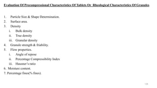 Evaluation Of Precompressional Characteristics Of Tablets Or Rheological Characteristics Of Granules
1. Particle Size & Shape Determination.
2. Surface area.
3. Density
i. Bulk density
ii. True density
iii. Granular density
4. Granule strength & friability.
5. Flow properties.
i. Angle of repose
ii. Percentage Compressibility Index
iii. Hausner’s ratio
6. Moisture content.
7. Percentage fines(% fines).
128
 