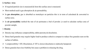 2. Surface Area
 If required particle size is measured & from this surface area is measured.
 Most method used is gas absorption & air permeability.
 In gas absorption, gas is absorbed as monolayer on particles this is in term of calculated & converted to
surface area.
 In air permeability method the rate of air permeates a bed of powder ,is used to calculate surface area of
powder sample.
3. Density
 Density may influence compressibility, tablet porosity & dissolution.
 Dense hard granules may require higher load to produce cohesive compact to reduce free granules seen on the
surface of tablets.
 ↑ compressibility ↑ DT, Dissolution, if DT is slower dissolution is indirectly hampered.
 Dense granules have less friability but cause a problem in releasing the drug. 130
 