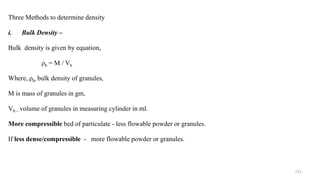 Three Methods to determine density
i. Bulk Density –
Bulk density is given by equation,
ρb = M / Vb
Where, ρb- bulk density of granules,
M is mass of granules in gm,
Vb – volume of granules in measuring cylinder in ml.
More compressible bed of particulate - less flowable powder or granules.
If less dense/compressible - more flowable powder or granules.
131
 
