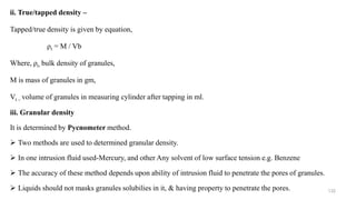 ii. True/tapped density –
Tapped/true density is given by equation,
ρt = M / Vb
Where, ρt- bulk density of granules,
M is mass of granules in gm,
Vt – volume of granules in measuring cylinder after tapping in ml.
iii. Granular density
It is determined by Pycnometer method.
 Two methods are used to determined granular density.
 In one intrusion fluid used-Mercury, and other Any solvent of low surface tension e.g. Benzene
 The accuracy of these method depends upon ability of intrusion fluid to penetrate the pores of granules.
 Liquids should not masks granules solubilies in it, & having property to penetrate the pores. 132
 