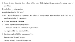 Density is then determine from volume of intrusion fluid displaced in pycnometer by giving mass of
granulation.
It is calculated by using equation,
Granular Density (D) = M / Vp -Vi
Where, Vp-Total volume of Pycnometer, Vi- Volume of intrusion fluid (ml) containing Mass (gm) (M) of
granules required to fill pycnometer.
4. Granule Strength & Friability
They are important because they affect:-
1.changes in particle size distributions of granulations.
2.compressibility into cohesive tablets.
Granule strength & friability are measured by:-
1.Compressive Strength/hardness.
2.Using Friability measurements/apparatus. 133
 