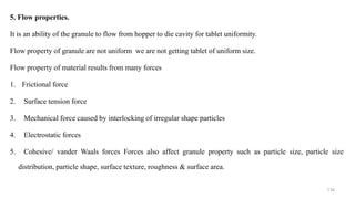 5. Flow properties.
It is an ability of the granule to flow from hopper to die cavity for tablet uniformity.
Flow property of granule are not uniform we are not getting tablet of uniform size.
Flow property of material results from many forces
1. Frictional force
2. Surface tension force
3. Mechanical force caused by interlocking of irregular shape particles
4. Electrostatic forces
5. Cohesive/ vander Waals forces Forces also affect granule property such as particle size, particle size
distribution, particle shape, surface texture, roughness & surface area.
134
 
