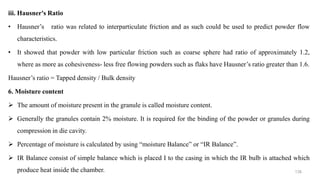 iii. Hausner's Ratio
• Hausner’s ratio was related to interparticulate friction and as such could be used to predict powder flow
characteristics.
• It showed that powder with low particular friction such as coarse sphere had ratio of approximately 1.2,
where as more as cohesiveness- less free flowing powders such as flaks have Hausner’s ratio greater than 1.6.
Hausner’s ratio = Tapped density / Bulk density
6. Moisture content
 The amount of moisture present in the granule is called moisture content.
 Generally the granules contain 2% moisture. It is required for the binding of the powder or granules during
compression in die cavity.
 Percentage of moisture is calculated by using “moisture Balance” or “IR Balance”.
 IR Balance consist of simple balance which is placed I to the casing in which the IR bulb is attached which
produce heat inside the chamber. 138
 