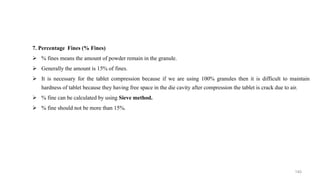7. Percentage Fines (% Fines)
 % fines means the amount of powder remain in the granule.
 Generally the amount is 15% of fines.
 It is necessary for the tablet compression because if we are using 100% granules then it is difficult to maintain
hardness of tablet because they having free space in the die cavity after compression the tablet is crack due to air.
 % fine can be calculated by using Sieve method.
 % fine should not be more than 15%.
140
 
