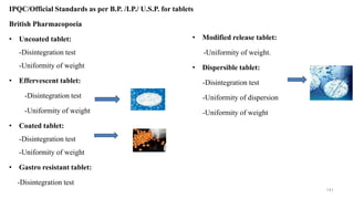 IPQC/Official Standards as per B.P. /I.P./ U.S.P. for tablets
British Pharmacopoeia
• Uncoated tablet:
-Disintegration test
-Uniformity of weight
• Effervescent tablet:
-Disintegration test
-Uniformity of weight
• Coated tablet:
-Disintegration test
-Uniformity of weight
• Gastro resistant tablet:
-Disintegration test
141
• Modified release tablet:
-Uniformity of weight.
• Dispersible tablet:
-Disintegration test
-Uniformity of dispersion
-Uniformity of weight
 