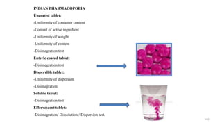 INDIAN PHARMACOPOEIA
Uncoated tablet:
-Uniformity of container content
-Content of active ingredient
-Uniformity of weight
-Uniformity of content
-Disintegration test
Enteric coated tablet:
-Disintegration test
Dispersible tablet:
-Uniformity of dispersion
-Disintegration
Soluble tablet:
-Disintegration test
Effervescent tablet:
-Disintegration/ Dissolution / Dispersion test.
142
 