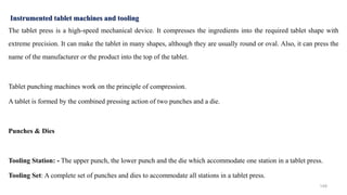 The tablet press is a high-speed mechanical device. It compresses the ingredients into the required tablet shape with
extreme precision. It can make the tablet in many shapes, although they are usually round or oval. Also, it can press the
name of the manufacturer or the product into the top of the tablet.
Tablet punching machines work on the principle of compression.
A tablet is formed by the combined pressing action of two punches and a die.
Punches & Dies
Tooling Station: - The upper punch, the lower punch and the die which accommodate one station in a tablet press.
Tooling Set: A complete set of punches and dies to accommodate all stations in a tablet press.
Instrumented tablet machines and tooling
149
 