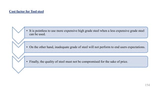 Cost factor for Tool steel
• It is pointless to use more expensive high grade steel when a less expensive grade steel
can be used.
• On the other hand, inadequate grade of steel will not perform to end users expectations.
• Finally, the quality of steel must not be compromised for the sake of price.
154
 