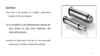 Tool Steels
Tool steel is the product of a highly specialized
branch of the steel industry.
To be acceptable to the pharmaceutical industry the
steel should be free from impurities and
undesirable elements.
Selection of right steel is the key to the successful
performance of Tablet compression tooling.
155
 
