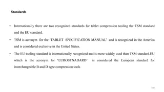 Standards
• Internationally there are two recognized standards for tablet compression tooling the TSM standard
and the EU standard.
• TSM is acronym for the ‘TABLET SPECIFICATION MANUAL’ and is recognized in the America
and is considered exclusive in the United States.
• The EU tooling standard is internationally recognized and is more widely used than TSM standard.EU
which is the acronym for ‘EUROSTNADARD’ is considered the European standard for
interchangeable B and D type compression tools
159
 
