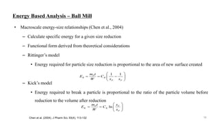 Energy Based Analysis – Ball Mill
• Macroscale energy-size relationships (Chen et al., 2004)
– Calculate specific energy for a given size reduction
– Functional form derived from theoretical considerations
– Rittinger’s model
• Energy required for particle size reduction is proportional to the area of new surface created
– Kick’s model
• Energy required to break a particle is proportional to the ratio of the particle volume before
reduction to the volume after reduction
Chen et al. (2004), J Pharm Sci, 93(4), 113-132
1 1P
R R
P F
m t
E C
W x x
 
   
 
lnP F
K K
P
m t x
E C
W x
 
   
 
16
 