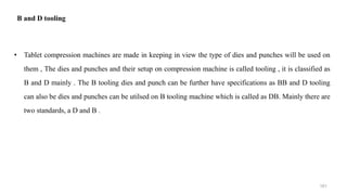 B and D tooling
• Tablet compression machines are made in keeping in view the type of dies and punches will be used on
them , The dies and punches and their setup on compression machine is called tooling , it is classified as
B and D mainly . The B tooling dies and punch can be further have specifications as BB and D tooling
can also be dies and punches can be utilsed on B tooling machine which is called as DB. Mainly there are
two standards, a D and B .
161
 