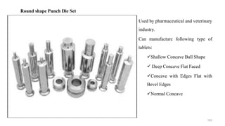 Used by pharmaceutical and veterinary
industry.
Can manufacture following type of
tablets:
Shallow Concave Ball Shape
 Deep Concave Flat Faced
Concave with Edges Flat with
Bevel Edges
Normal Concave
Round shape Punch Die Set
163
 