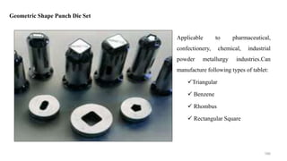 Applicable to pharmaceutical,
confectionery, chemical, industrial
powder metallurgy industries.Can
manufacture following types of tablet:
Triangular
 Benzene
 Rhombus
 Rectangular Square
Geometric Shape Punch Die Set
166
 
