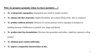 23
Why we prepare granules when we have powders….?
 To avoid powder segregation: Segregation may result in weight variation.
 To enhance the flow of powder: Higher flowability gives better filling of the dies or containers
 To produce uniform mixtures: Mixtures of various particles tend to segregate in transport or
handling because of differences in particle size, shape and density
 To produce dust free formulations: Decrease dust generation and reduce employee exposure to drug
product
 To eliminate poor content uniformity.
 To improve compaction characteristics of mix.
 