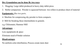 Dry Granulation can be done By two ways
1. Slugging: Large tablet produced in heavy duty tablet press
2. Roller compaction: Powder is squeezed between two rollers to produce sheet of material
Equipments: Has two parts,
 Machine for compressing dry powder to form compacts.
 Mill for breaking these intermediates to granule.
e.g. Chilsonater, Hammer Mill
Advantages
Less equipments & space
Eliminate need of binder solution
Disadvantages
No uniform color distribution, Process create more dust
.
26
 