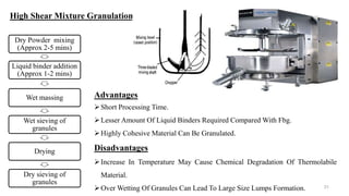 Dry Powder mixing
(Approx 2-5 mins)
Liquid binder addition
(Approx 1-2 mins)
Wet massing
Wet sieving of
granules
Drying
Dry sieving of
granules
31
High Shear Mixture Granulation
Advantages
Short Processing Time.
Lesser Amount Of Liquid Binders Required Compared With Fbg.
Highly Cohesive Material Can Be Granulated.
Disadvantages
Increase In Temperature May Cause Chemical Degradation Of Thermolabile
Material.
Over Wetting Of Granules Can Lead To Large Size Lumps Formation.
 