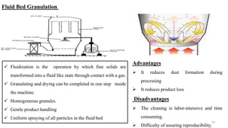  Fluidization is the operation by which fine solids are
transformed into a fluid like state through contact with a gas.
 Granulating and drying can be completed in one step inside
the machine.
 Homogeneous granules.
 Gentle product handling
 Uniform spraying of all particles in the fluid bed
32
Fluid Bed Granulation
Advantages
 It reduces dust formation during
processing
 It reduces product loss
Disadvantages
 The cleaning is labor-intensive and time
consuming.
 Difficulty of assuring reproducibility.
 