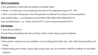 Melt Granulation
Here granulation is achieved by the addition of meltable binder.
Binder is in solid state at room temperature but melts in the temperature range of 50 – 80˚C.
There is no need of drying phase since dried granules are obtained by cooling it to room temperature.
water soluble binders- e.g. Polyethylene Glycol (PEG) 2000, 4000, 6000, 8000 (40-60 0C)
water insoluble binders- e.g.. Stearic acid (46-590C), Cetyl or stearyl alcohol(56-60 0C)
Advantages
Time and cost effective
Controlling and modifying the release of drugs. Water sensitive drugs are good candidates
Disadvantages
Heat sensitive materials are poor candidates. Lower-melting-point binder may melt/ soften during handling and
storage
Higher-melting-point binders require high melting temp. and can contribute instability problems for heat-labile
materials. 36
 