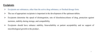 Excipients
 Excipients are substances, other than the active drug substance, or finished dosage form.
 The use of appropriate excipients is important in the development of the optimum tablets.
 Excipients determine the speed of disintegration, rate of dissolution,release of drug, protection against
moisture, stability during storage, and compatibility.
 Excipients should have enhance stability, bioavailability or patient acceptability and no support of
microbiological growth in the product .
4
 