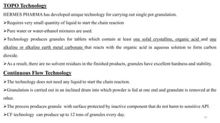 TOPO Technology
HERMES PHARMA has developed unique technology for carrying out single pot granulation.
Requires very small quantity of liquid to start the chain reaction
Pure water or water-ethanol mixtures are used.
Technology produces granules for tablets which contain at least one solid crystalline, organic acid and one
alkaline or alkaline earth metal carbonate that reacts with the organic acid in aqueous solution to form carbon
dioxide.
As a result, there are no solvent residues in the finished products, granules have excellent hardness and stability.
Continuous Flow Technology
The technology does not need any liquid to start the chain reaction.
Granulation is carried out in an inclined drum into which powder is fed at one end and granulate is removed at the
other.
The process produces granule with surface protected by inactive component that do not harm to sensitive API.
CF technology can produce up to 12 tons of granules every day.
41
 