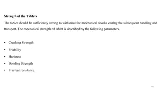 Strength of the Tablets
The tablet should be sufficiently strong to withstand the mechanical shocks during the subsequent handling and
transport. The mechanical strength of tablet is described by the following parameters.
• Crushing Strength
• Friability
• Hardness
• Bonding Strength
• Fracture resistance.
48
 