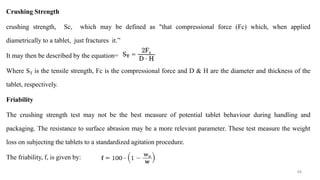 Crushing Strength
crushing strength, Sc, which may be defined as "that compressional force (Fc) which, when applied
diametrically to a tablet, just fractures it.”
It may then be described by the equation=
Where ST is the tensile strength, Fc is the compressional force and D & H are the diameter and thickness of the
tablet, respectively.
Friability
The crushing strength test may not be the best measure of potential tablet behaviour during handling and
packaging. The resistance to surface abrasion may be a more relevant parameter. These test measure the weight
loss on subjecting the tablets to a standardized agitation procedure.
The friability, f, is given by:
49
 