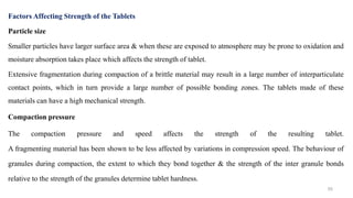 Factors Affecting Strength of the Tablets
Particle size
Smaller particles have larger surface area & when these are exposed to atmosphere may be prone to oxidation and
moisture absorption takes place which affects the strength of tablet.
Extensive fragmentation during compaction of a brittle material may result in a large number of interparticulate
contact points, which in turn provide a large number of possible bonding zones. The tablets made of these
materials can have a high mechanical strength.
Compaction pressure
The compaction pressure and speed affects the strength of the resulting tablet.
A fragmenting material has been shown to be less affected by variations in compression speed. The behaviour of
granules during compaction, the extent to which they bond together & the strength of the inter granule bonds
relative to the strength of the granules determine tablet hardness.
50
 