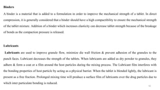 Binders
A binder is a material that is added to a formulation in order to improve the mechanical strength of a tablet. In direct
compression, it is generally considered that a binder should have a high compactibility to ensure the mechanical strength
of the tablet mixture. Addition of a binder which increases elasticity can decrease tablet strength because of the breakage
of bonds as the compaction pressure is released.
Lubricants
Lubricants are used to improve granule flow, minimize die wall friction & prevent adhesion of the granules to the
punch faces. Lubricant decreases the strength of the tablets. When lubricants are added as dry powder to granules, they
adhere & form a coat or a film around the host particles during the mixing process. The Lubricant film interferes with
the bonding properties of host particle by acting as a physical barrier. When the tablet is blended lightly, the lubricant is
present as a free fraction. Prolonged mixing time will produce a surface film of lubricants over the drug particles due to
which inter particulate bonding is reduced.
52
 